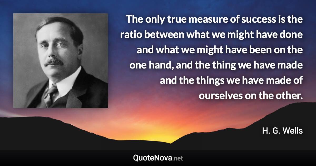 The only true measure of success is the ratio between what we might have done and what we might have been on the one hand, and the thing we have made and the things we have made of ourselves on the other. - H. G. Wells quote