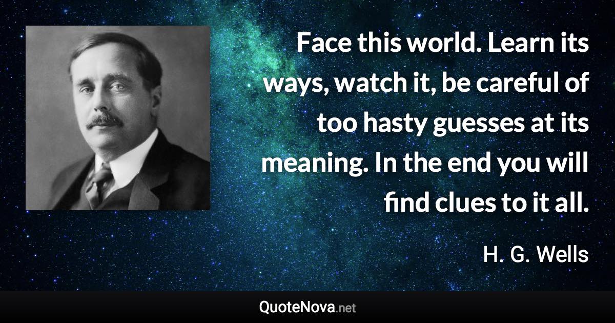 Face this world. Learn its ways, watch it, be careful of too hasty guesses at its meaning. In the end you will find clues to it all. - H. G. Wells quote