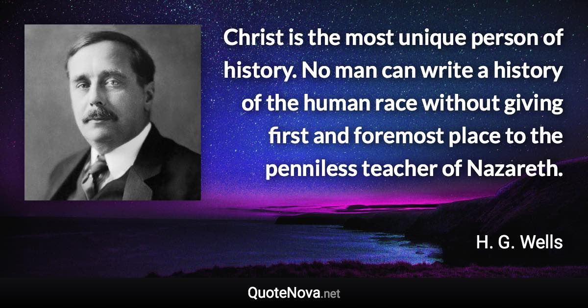 Christ is the most unique person of history. No man can write a history of the human race without giving first and foremost place to the penniless teacher of Nazareth. - H. G. Wells quote