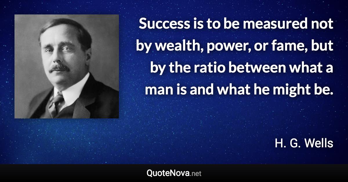 Success is to be measured not by wealth, power, or fame, but by the ratio between what a man is and what he might be. - H. G. Wells quote