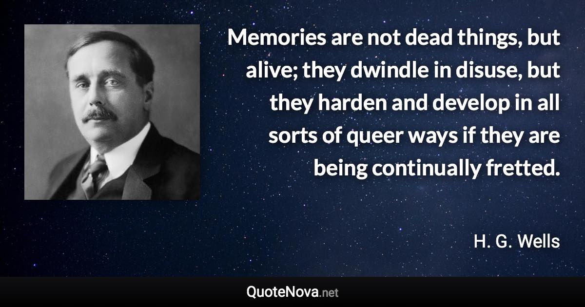 Memories are not dead things, but alive; they dwindle in disuse, but they harden and develop in all sorts of queer ways if they are being continually fretted. - H. G. Wells quote