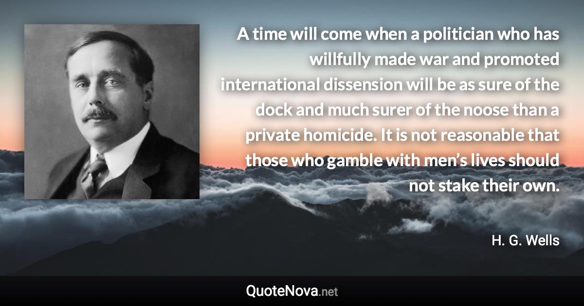 A time will come when a politician who has willfully made war and promoted international dissension will be as sure of the dock and much surer of the noose than a private homicide. It is not reasonable that those who gamble with men’s lives should not stake their own. - H. G. Wells quote