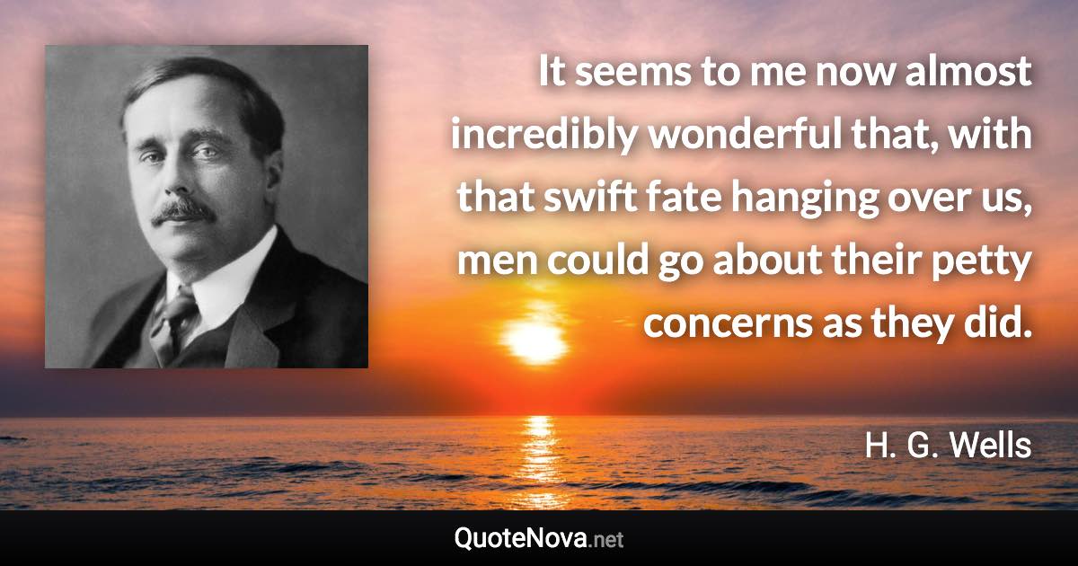 It seems to me now almost incredibly wonderful that, with that swift fate hanging over us, men could go about their petty concerns as they did. - H. G. Wells quote