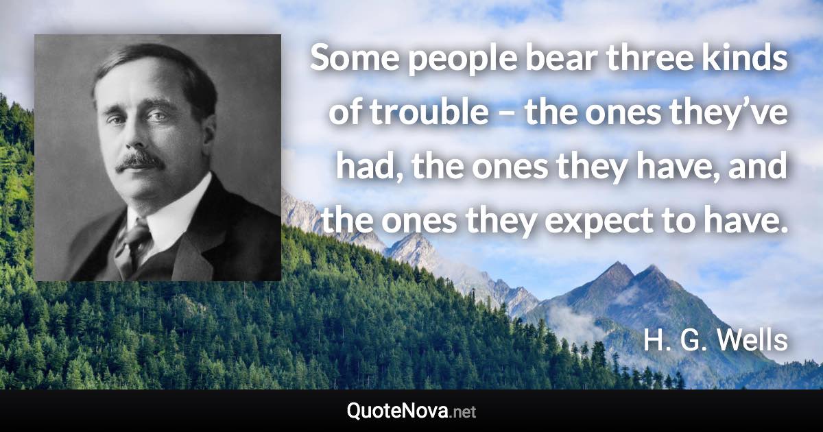 Some people bear three kinds of trouble – the ones they’ve had, the ones they have, and the ones they expect to have. - H. G. Wells quote