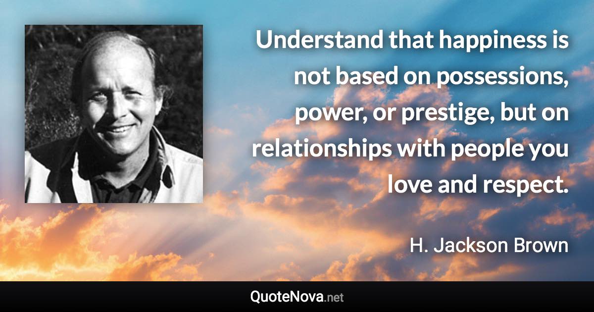 Understand that happiness is not based on possessions, power, or prestige, but on relationships with people you love and respect. - H. Jackson Brown quote