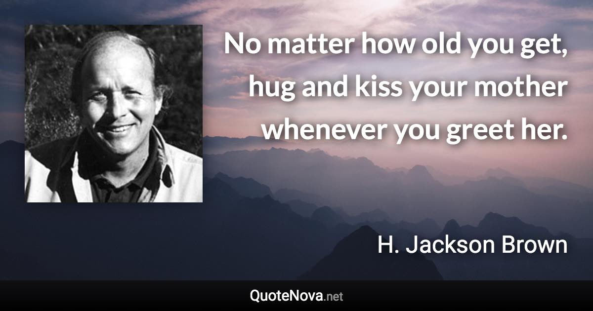 No matter how old you get, hug and kiss your mother whenever you greet her. - H. Jackson Brown quote