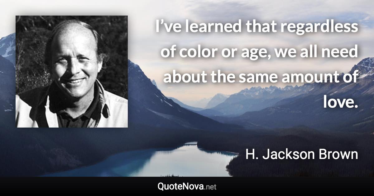 I’ve learned that regardless of color or age, we all need about the same amount of love. - H. Jackson Brown quote