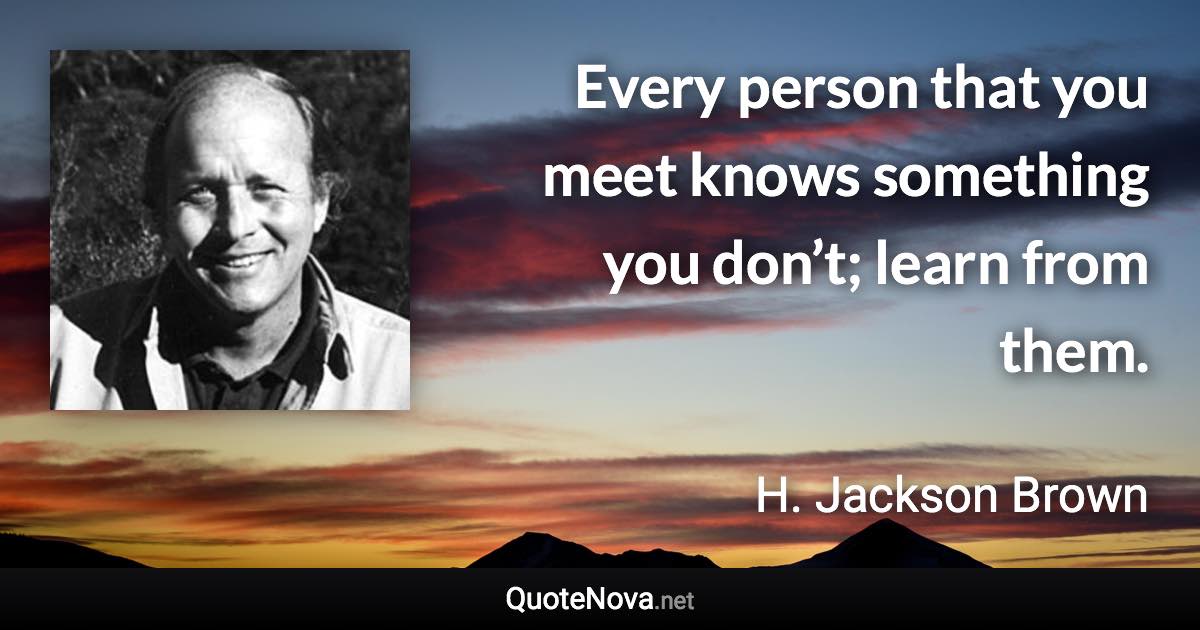 Every person that you meet knows something you don’t; learn from them. - H. Jackson Brown quote