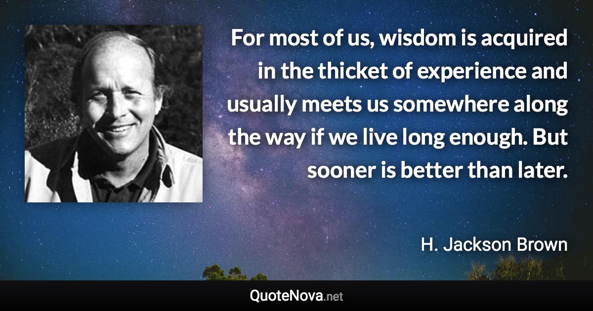 For most of us, wisdom is acquired in the thicket of experience and usually meets us somewhere along the way if we live long enough. But sooner is better than later. - H. Jackson Brown quote