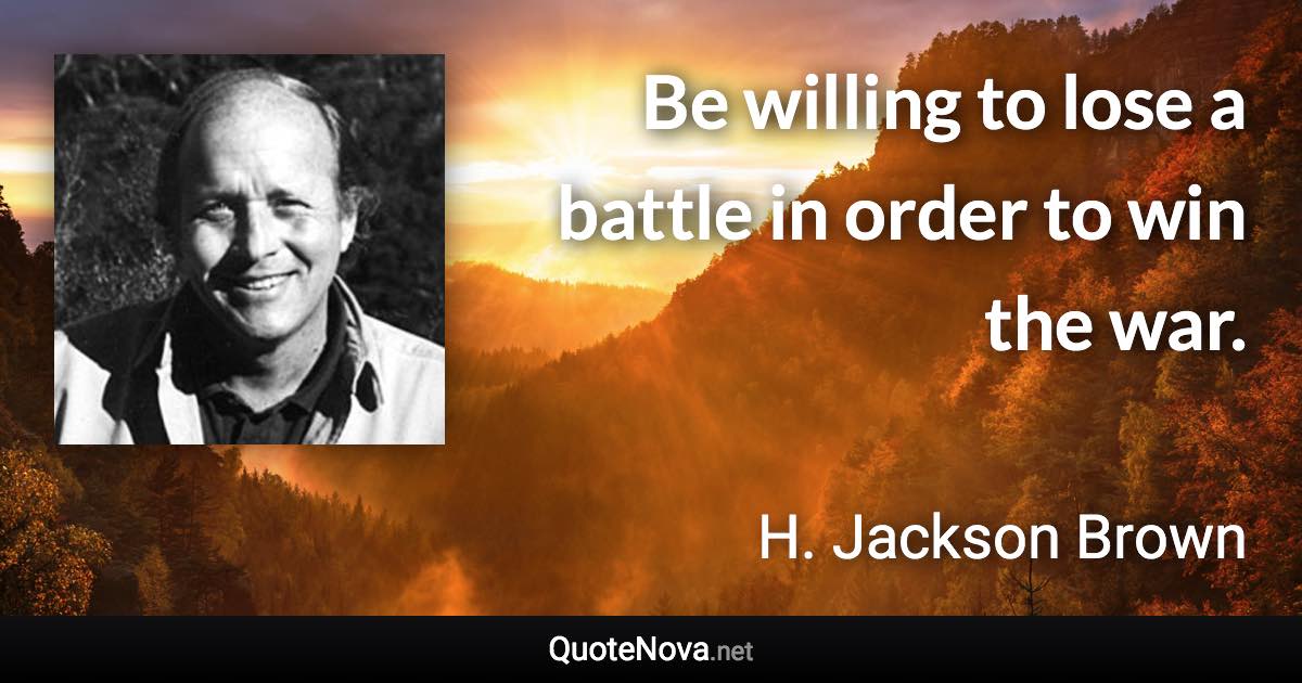 Be willing to lose a battle in order to win the war. - H. Jackson Brown quote