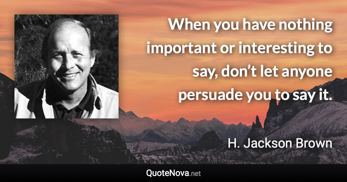 When you have nothing important or interesting to say, don’t let anyone persuade you to say it. - H. Jackson Brown quote