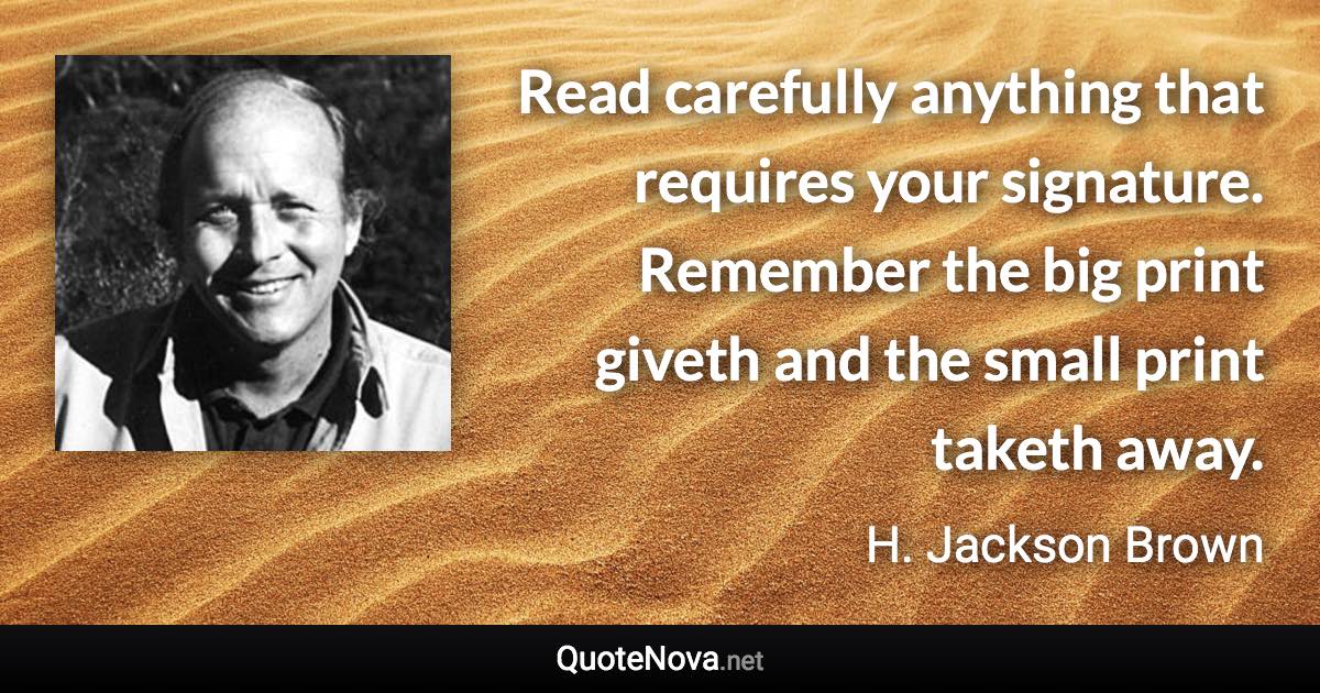 Read carefully anything that requires your signature. Remember the big print giveth and the small print taketh away. - H. Jackson Brown quote