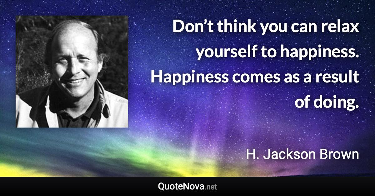 Don’t think you can relax yourself to happiness. Happiness comes as a result of doing. - H. Jackson Brown quote