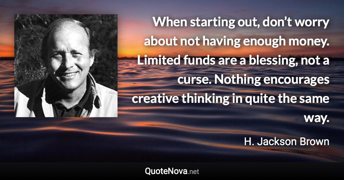 When starting out, don’t worry about not having enough money. Limited funds are a blessing, not a curse. Nothing encourages creative thinking in quite the same way. - H. Jackson Brown quote