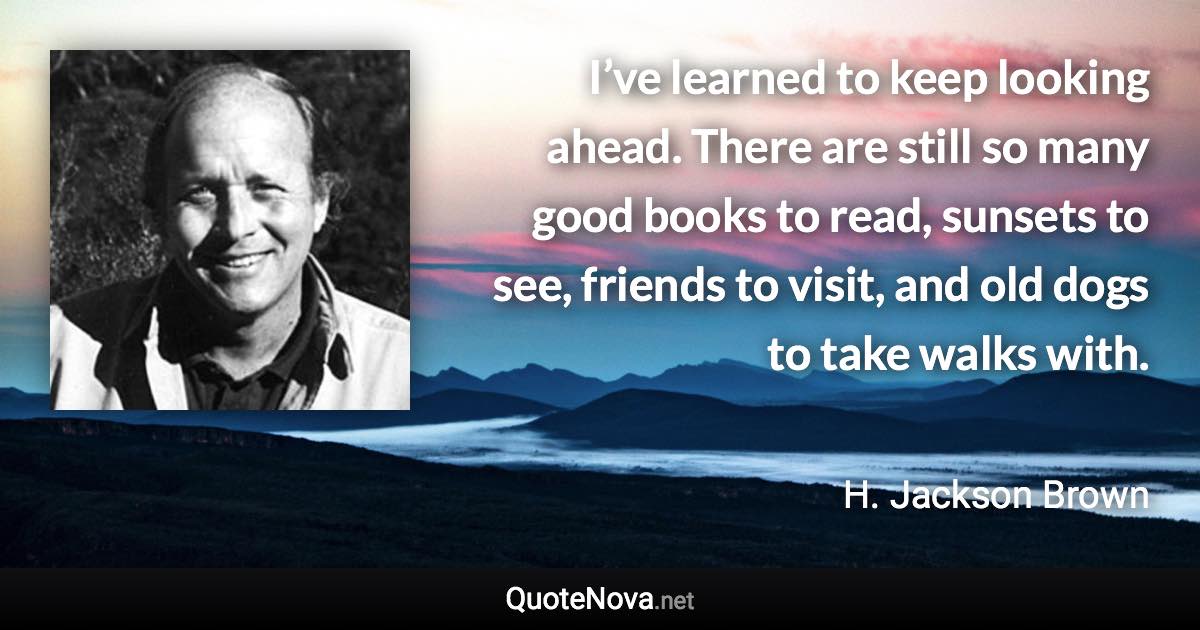 I’ve learned to keep looking ahead. There are still so many good books to read, sunsets to see, friends to visit, and old dogs to take walks with. - H. Jackson Brown quote