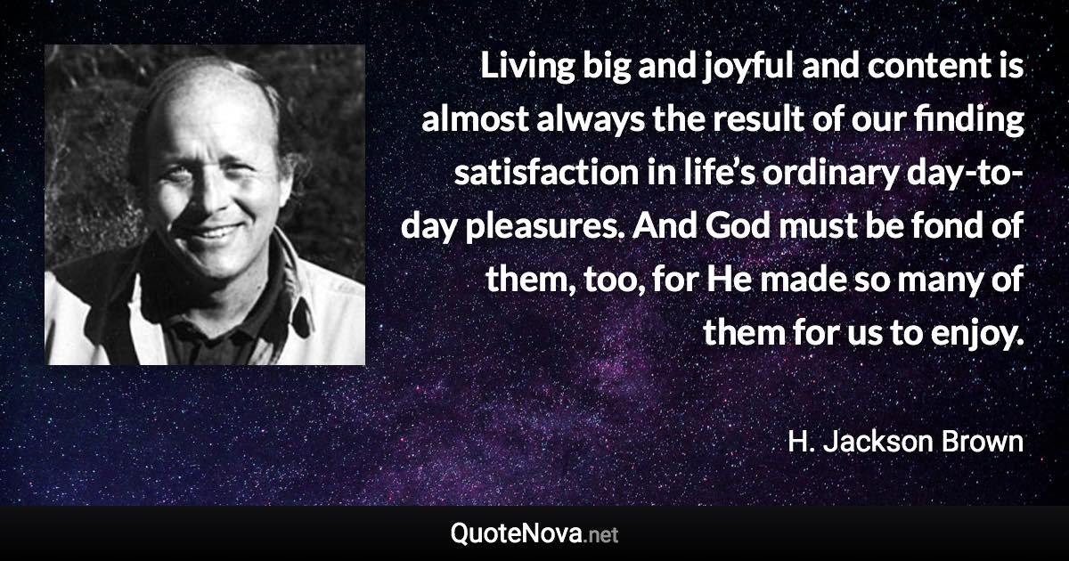 Living big and joyful and content is almost always the result of our finding satisfaction in life’s ordinary day-to-day pleasures. And God must be fond of them, too, for He made so many of them for us to enjoy. - H. Jackson Brown quote