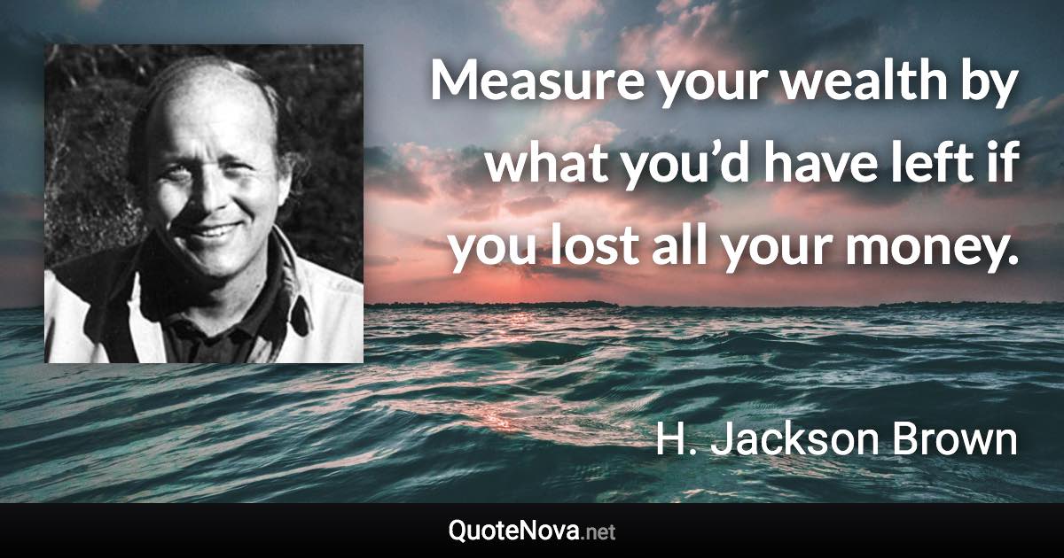 Measure your wealth by what you’d have left if you lost all your money. - H. Jackson Brown quote