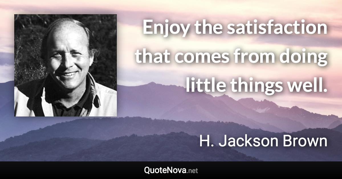 Enjoy the satisfaction that comes from doing little things well. - H. Jackson Brown quote