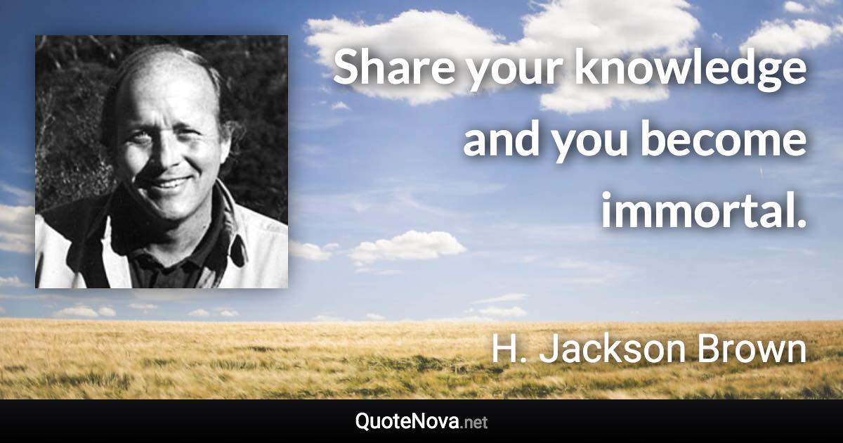 Share your knowledge and you become immortal. - H. Jackson Brown quote