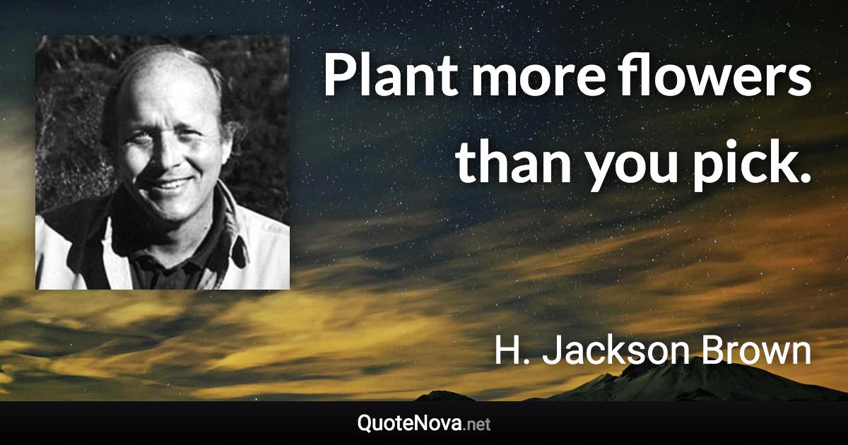 Plant more flowers than you pick. - H. Jackson Brown quote