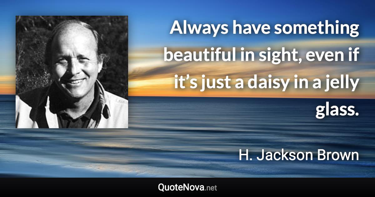 Always have something beautiful in sight, even if it’s just a daisy in a jelly glass. - H. Jackson Brown quote