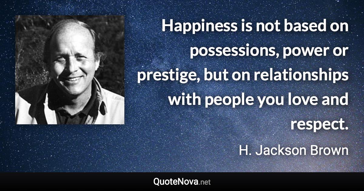 Happiness is not based on possessions, power or prestige, but on relationships with people you love and respect. - H. Jackson Brown quote