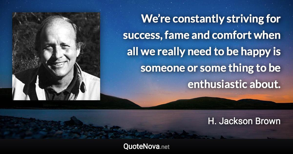 We’re constantly striving for success, fame and comfort when all we really need to be happy is someone or some thing to be enthusiastic about. - H. Jackson Brown quote