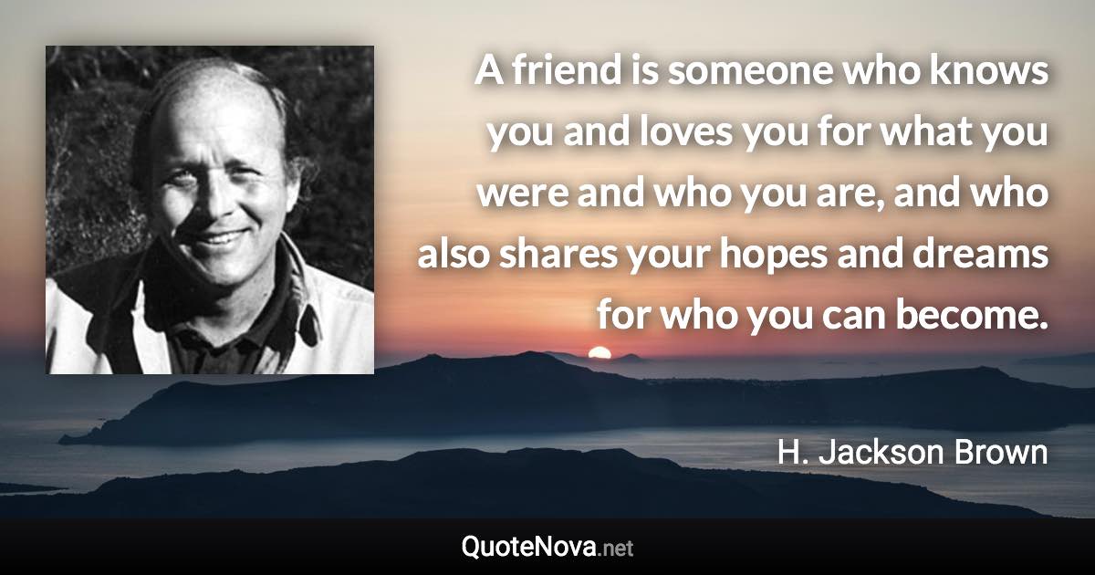 A friend is someone who knows you and loves you for what you were and who you are, and who also shares your hopes and dreams for who you can become. - H. Jackson Brown quote