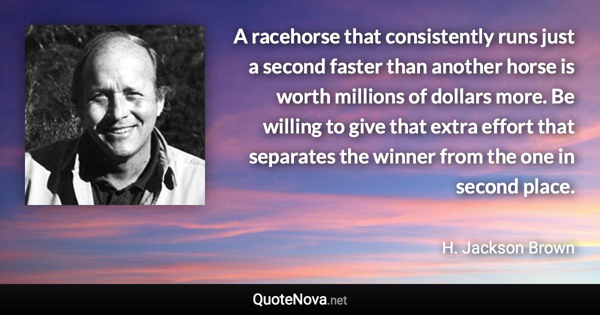 A racehorse that consistently runs just a second faster than another horse is worth millions of dollars more. Be willing to give that extra effort that separates the winner from the one in second place. - H. Jackson Brown quote