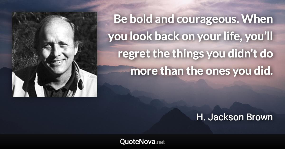 Be bold and courageous. When you look back on your life, you’ll regret the things you didn’t do more than the ones you did. - H. Jackson Brown quote