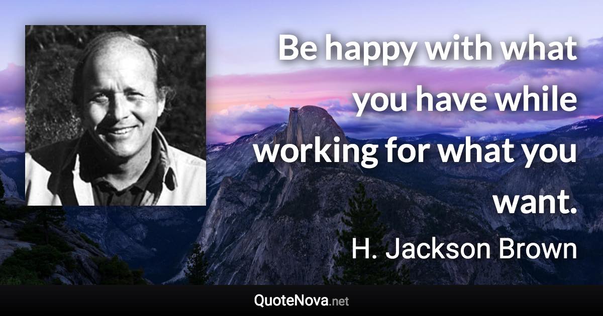 Be happy with what you have while working for what you want. - H. Jackson Brown quote