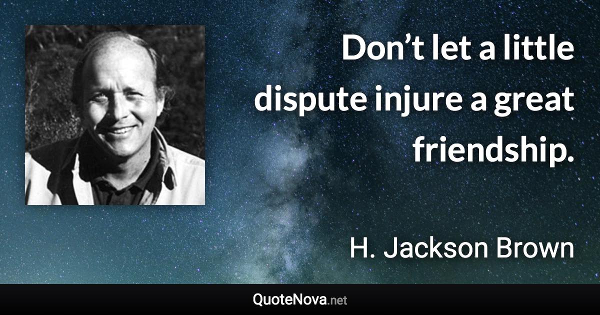 Don’t let a little dispute injure a great friendship. - H. Jackson Brown quote