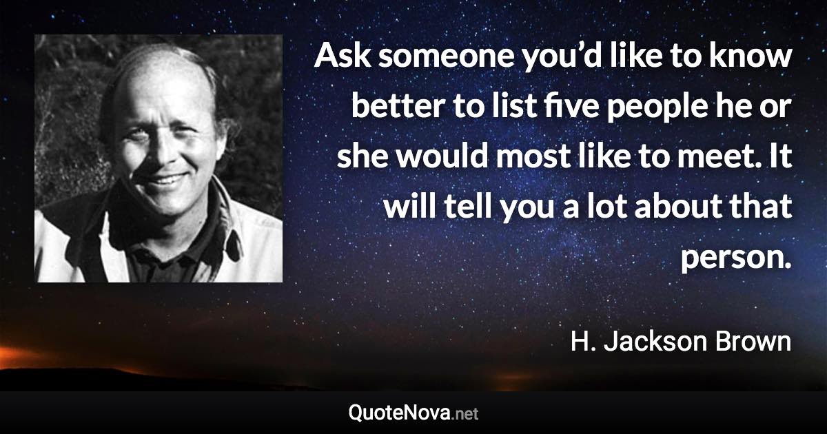 Ask someone you’d like to know better to list five people he or she would most like to meet. It will tell you a lot about that person. - H. Jackson Brown quote