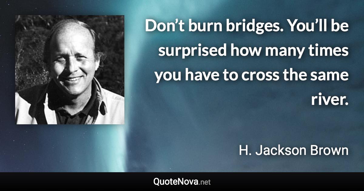 Don’t burn bridges. You’ll be surprised how many times you have to cross the same river. - H. Jackson Brown quote