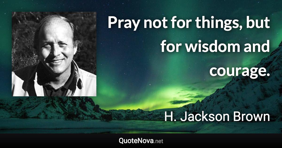 Pray not for things, but for wisdom and courage. - H. Jackson Brown quote