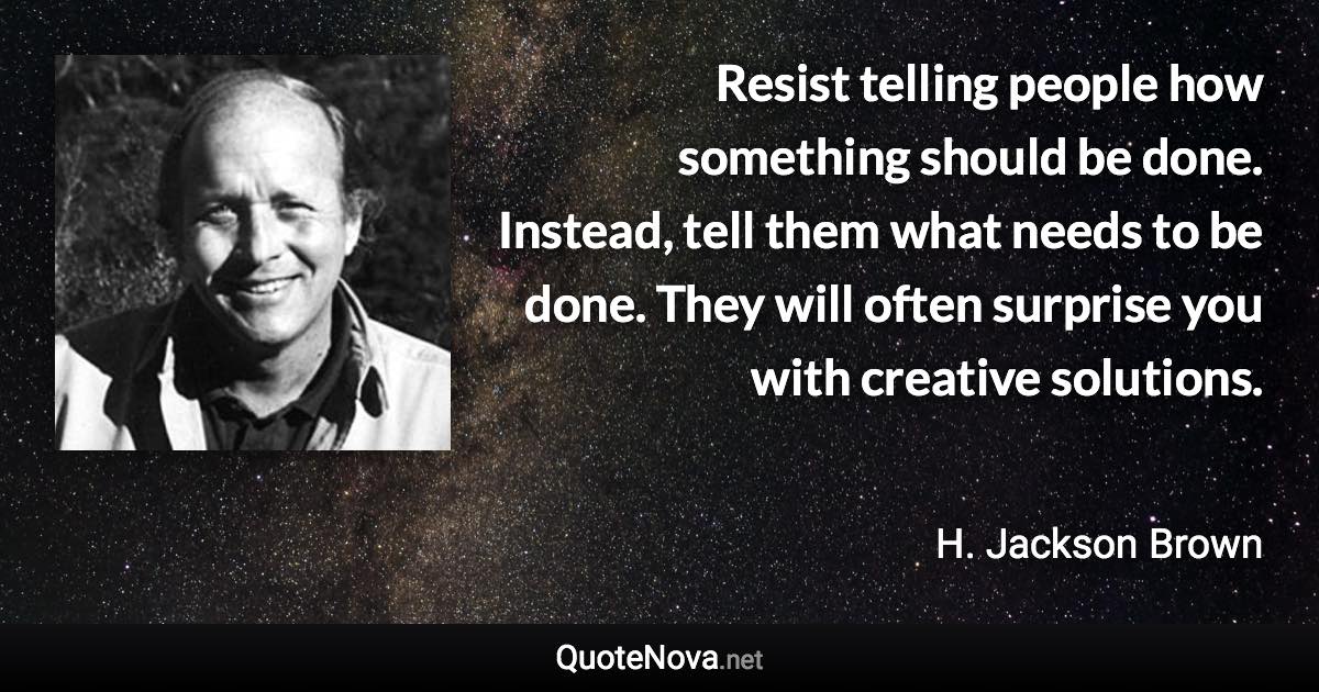 Resist telling people how something should be done. Instead, tell them what needs to be done. They will often surprise you with creative solutions. - H. Jackson Brown quote