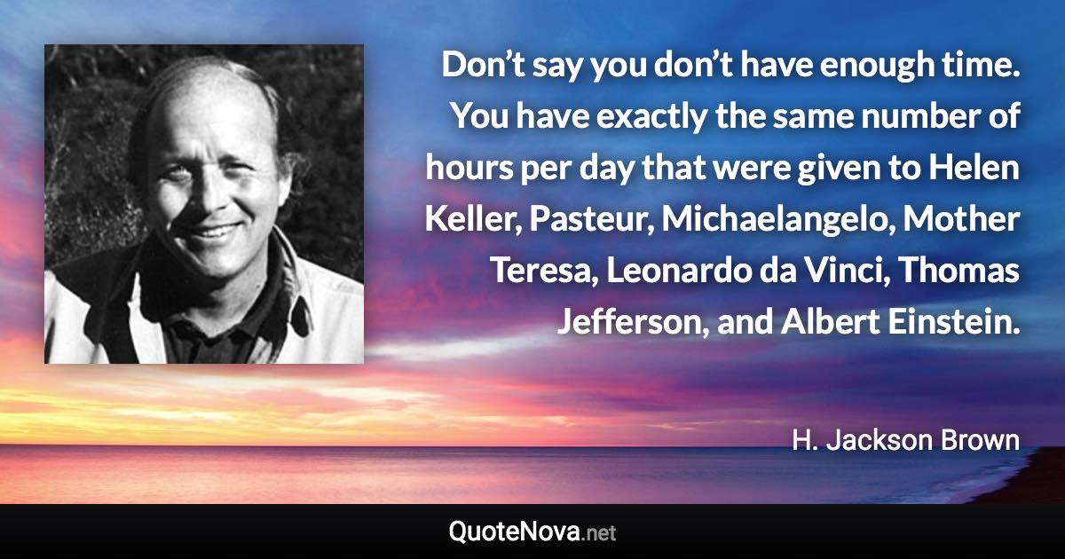 Don’t say you don’t have enough time. You have exactly the same number of hours per day that were given to Helen Keller, Pasteur, Michaelangelo, Mother Teresa, Leonardo da Vinci, Thomas Jefferson, and Albert Einstein. - H. Jackson Brown quote