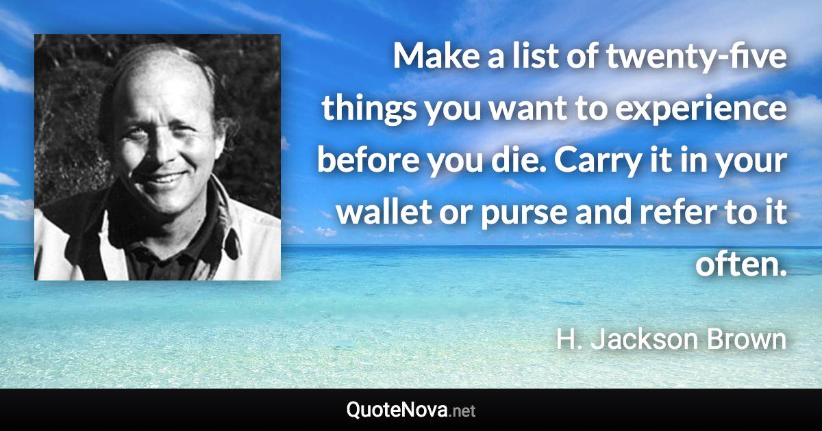 Make a list of twenty-five things you want to experience before you die. Carry it in your wallet or purse and refer to it often. - H. Jackson Brown quote