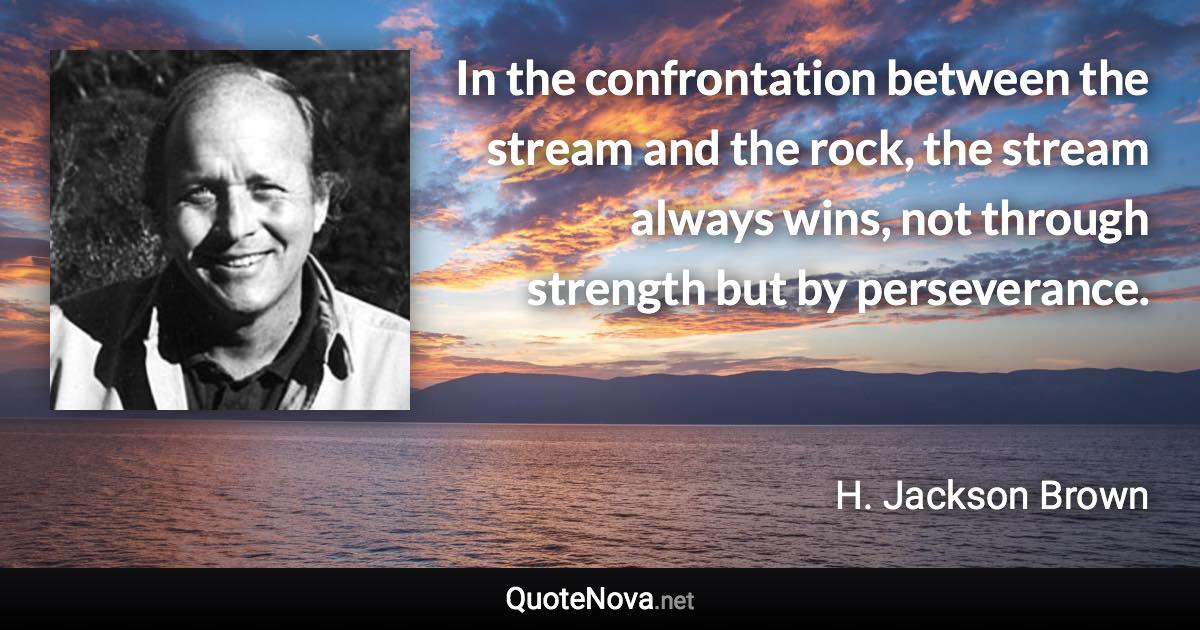 In the confrontation between the stream and the rock, the stream always wins, not through strength but by perseverance. - H. Jackson Brown quote