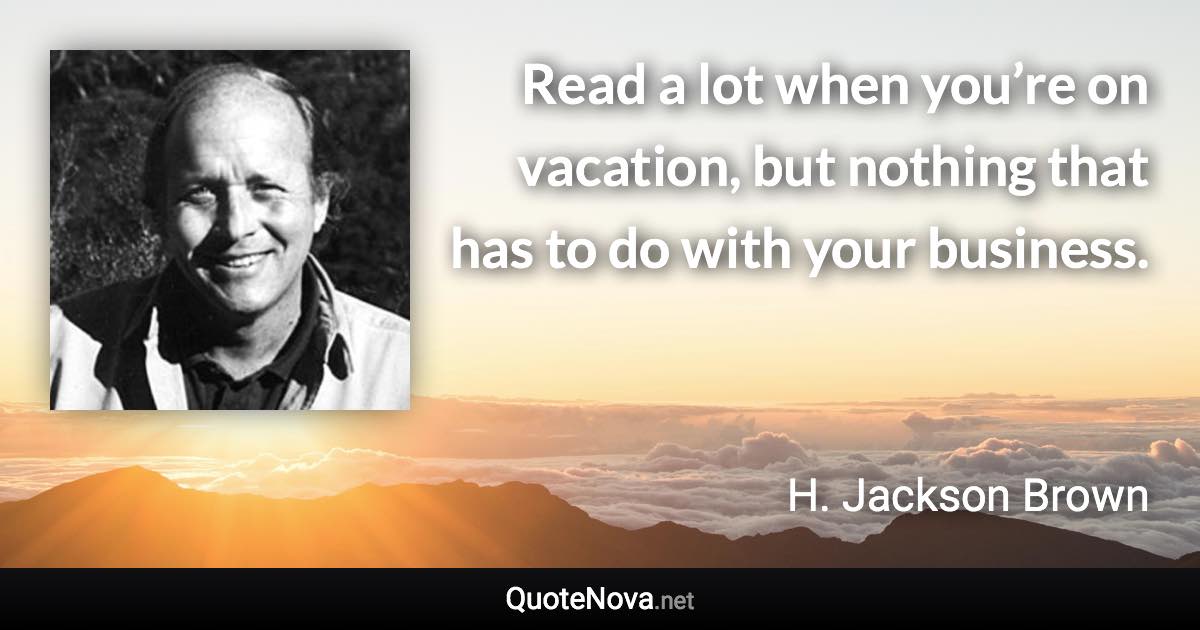 Read a lot when you’re on vacation, but nothing that has to do with your business. - H. Jackson Brown quote