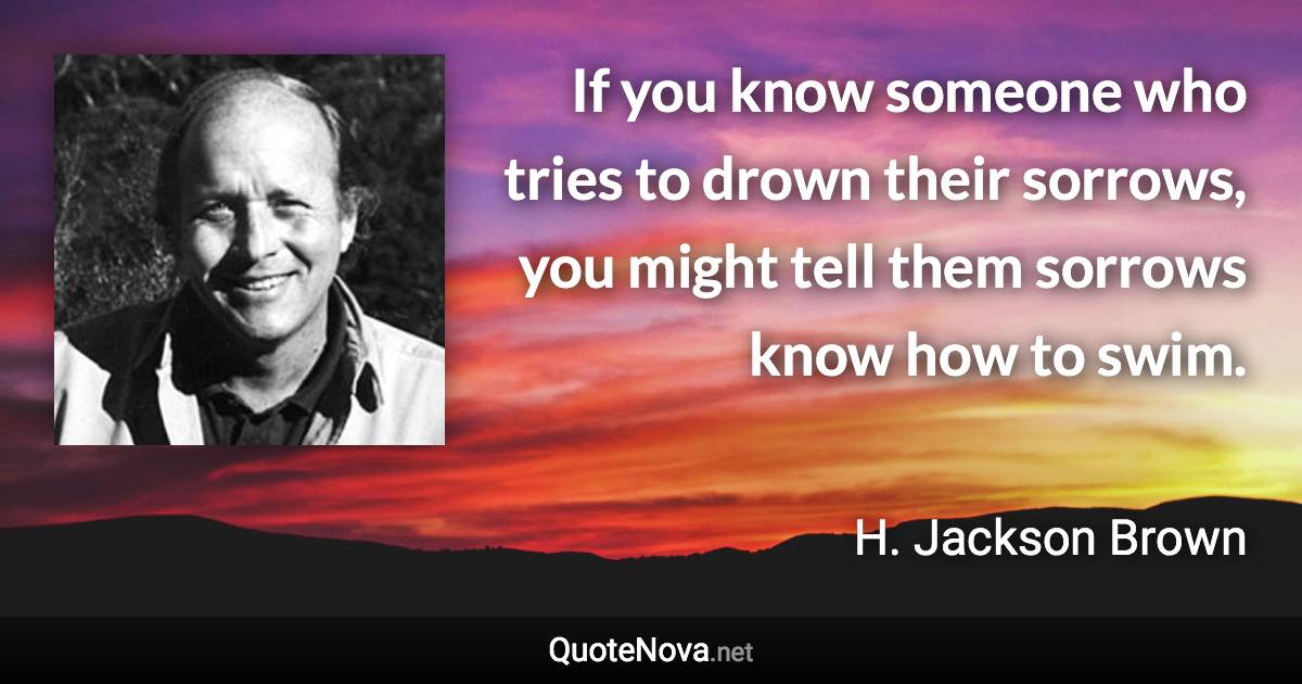 If you know someone who tries to drown their sorrows, you might tell them sorrows know how to swim. - H. Jackson Brown quote