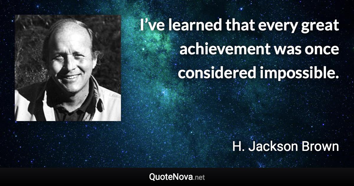 I’ve learned that every great achievement was once considered impossible. - H. Jackson Brown quote