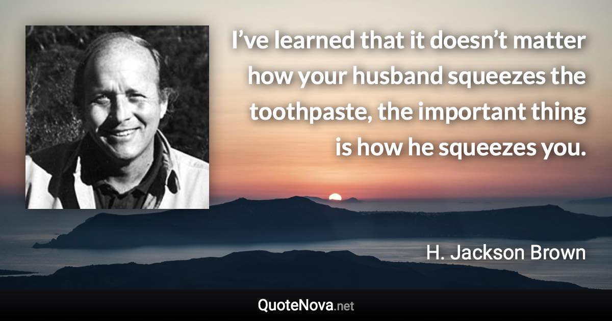 I’ve learned that it doesn’t matter how your husband squeezes the toothpaste, the important thing is how he squeezes you. - H. Jackson Brown quote