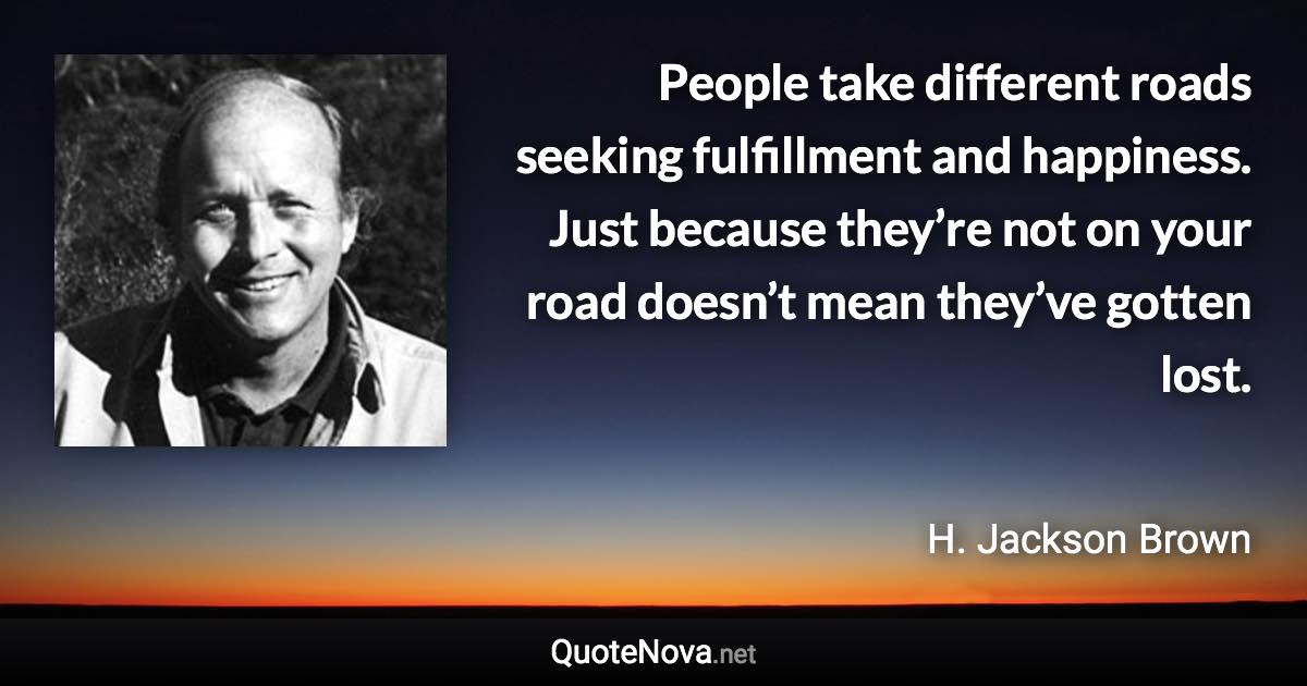 People take different roads seeking fulfillment and happiness. Just because they’re not on your road doesn’t mean they’ve gotten lost. - H. Jackson Brown quote