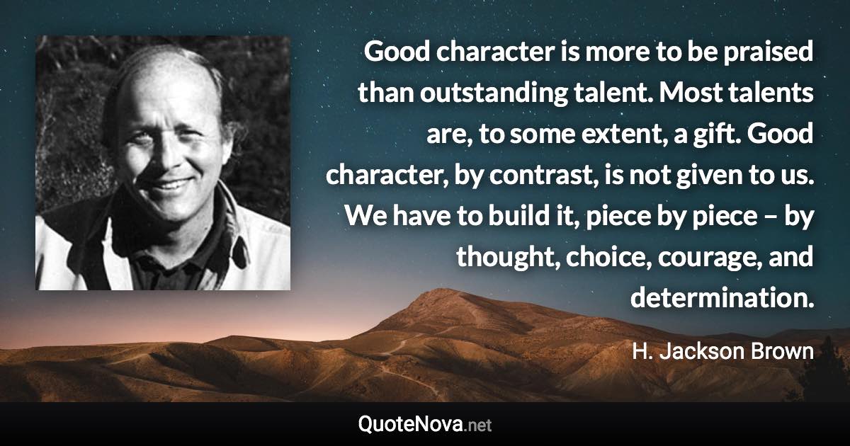 Good character is more to be praised than outstanding talent. Most talents are, to some extent, a gift. Good character, by contrast, is not given to us. We have to build it, piece by piece – by thought, choice, courage, and determination. - H. Jackson Brown quote