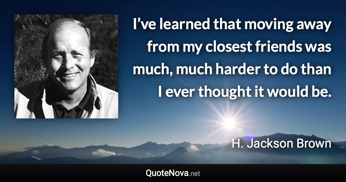 I’ve learned that moving away from my closest friends was much, much harder to do than I ever thought it would be. - H. Jackson Brown quote