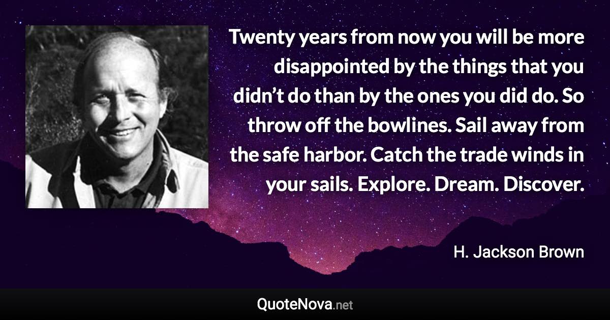 Twenty years from now you will be more disappointed by the things that you didn’t do than by the ones you did do. So throw off the bowlines. Sail away from the safe harbor. Catch the trade winds in your sails. Explore. Dream. Discover. - H. Jackson Brown quote