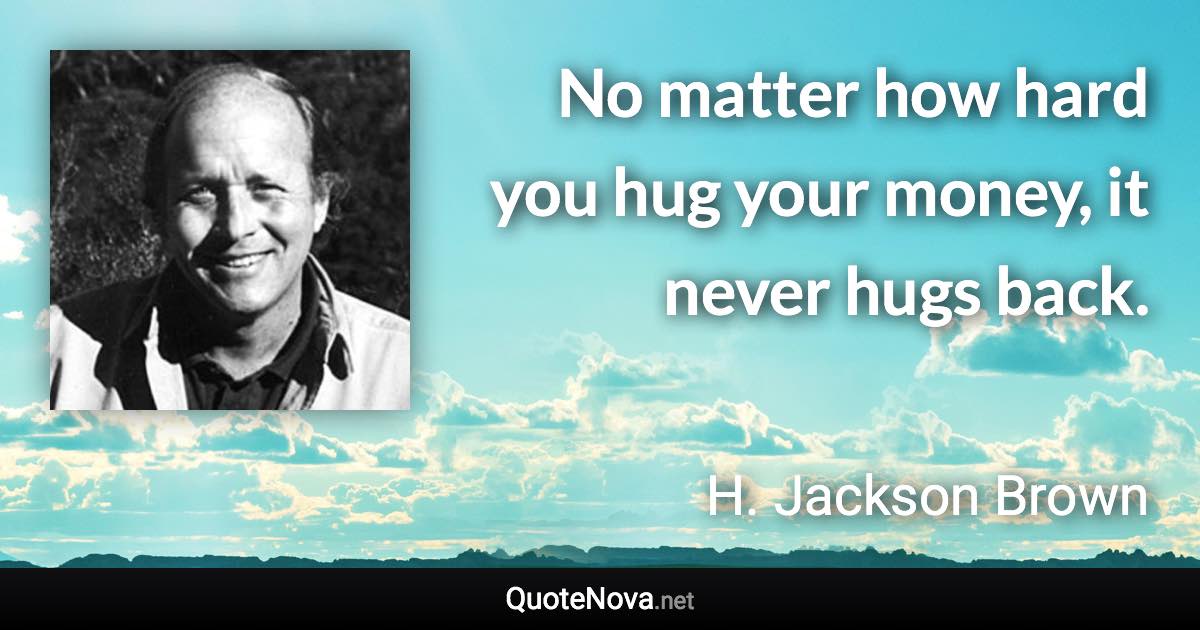 No matter how hard you hug your money, it never hugs back. - H. Jackson Brown quote