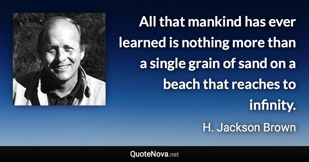 All that mankind has ever learned is nothing more than a single grain of sand on a beach that reaches to infinity. - H. Jackson Brown quote