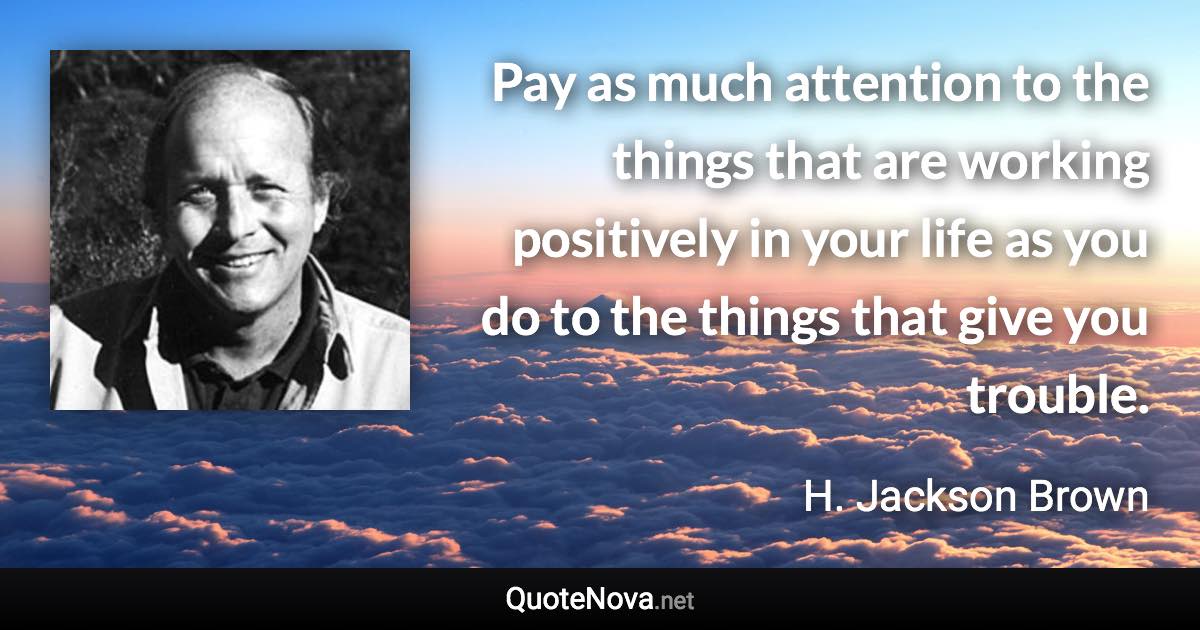 Pay as much attention to the things that are working positively in your life as you do to the things that give you trouble. - H. Jackson Brown quote